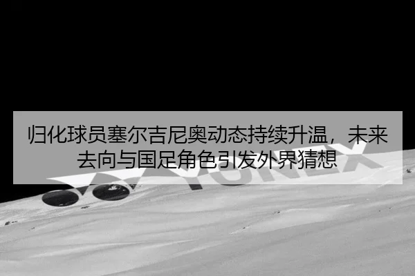 归化球员塞尔吉尼奥动态持续升温，未来去向与国足角色引发外界猜想